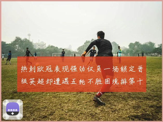 热刺欧冠表现强劲仅负一场锁定晋级英超却遭遇五轮不胜困境排第十四