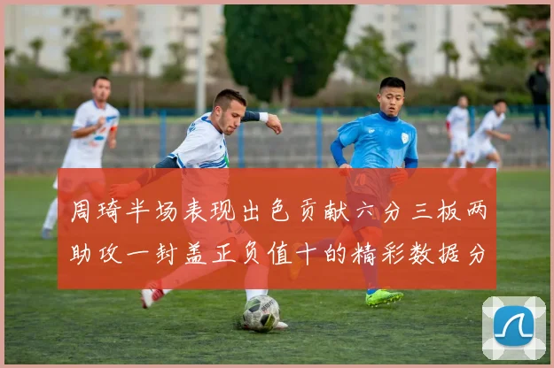 周琦半场表现出色贡献六分三板两助攻一封盖正负值十的精彩数据分析