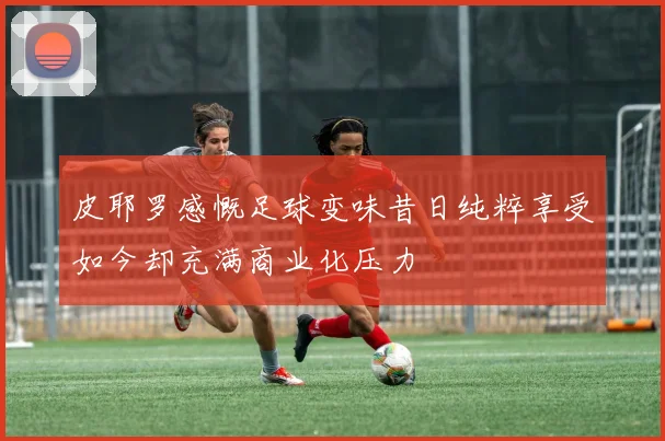 皮耶罗感慨足球变味昔日纯粹享受如今却充满商业化压力