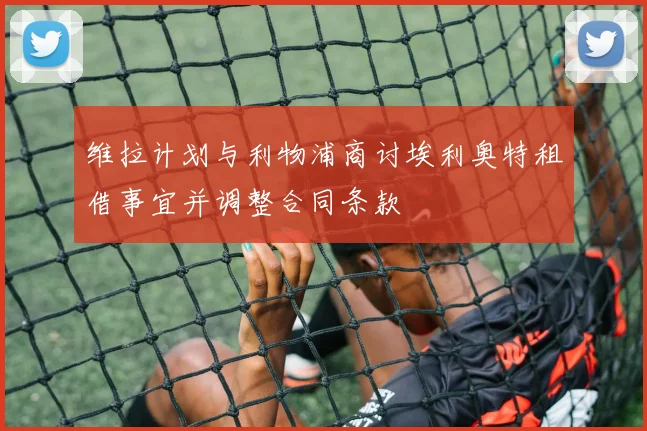 维拉计划与利物浦商讨埃利奥特租借事宜并调整合同条款