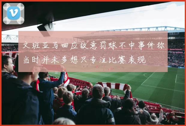 文班亚马回应故意罚球不中事件称当时并未多想只专注比赛表现