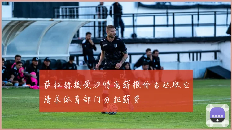 萨拉赫接受沙特高薪报价吉达联合请求体育部门分担薪资