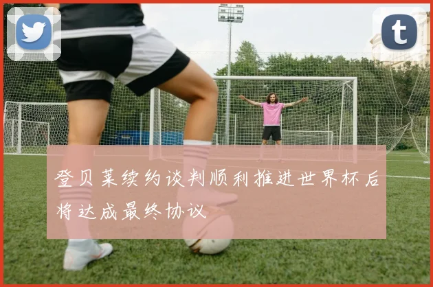 登贝莱续约谈判顺利推进世界杯后将达成最终协议