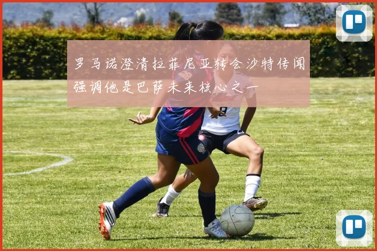 罗马诺澄清拉菲尼亚转会沙特传闻强调他是巴萨未来核心之一
