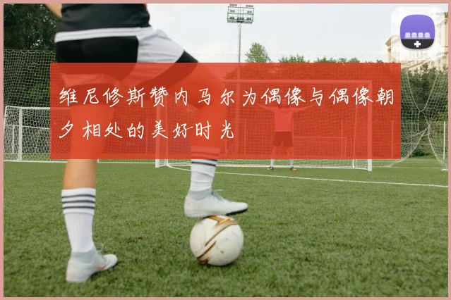 维尼修斯赞内马尔为偶像与偶像朝夕相处的美好时光