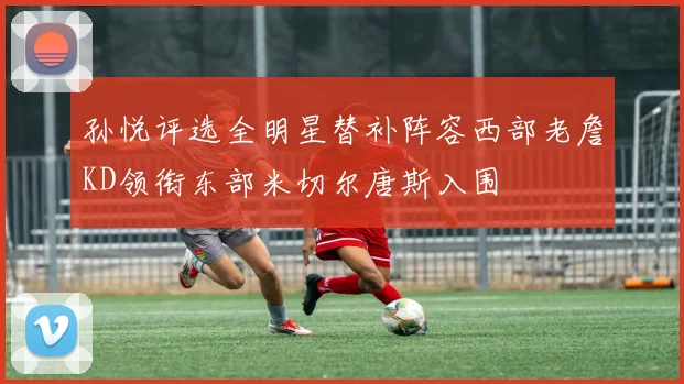 孙悦评选全明星替补阵容西部老詹KD领衔东部米切尔唐斯入围