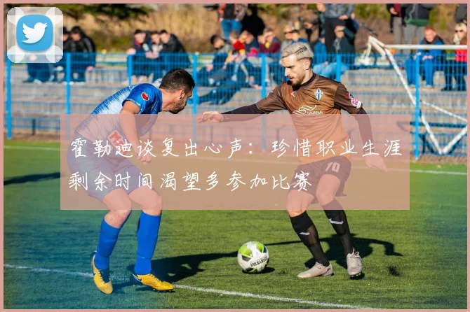 霍勒迪谈复出心声：珍惜职业生涯剩余时间渴望多参加比赛