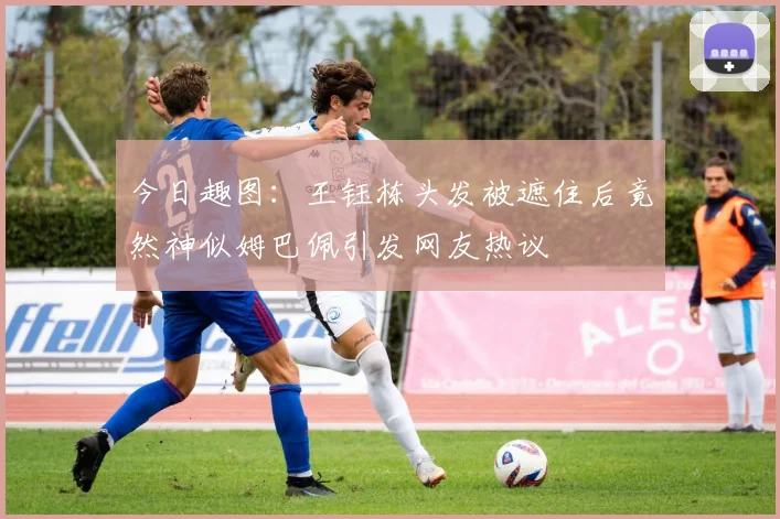今日趣图：王钰栋头发被遮住后竟然神似姆巴佩引发网友热议