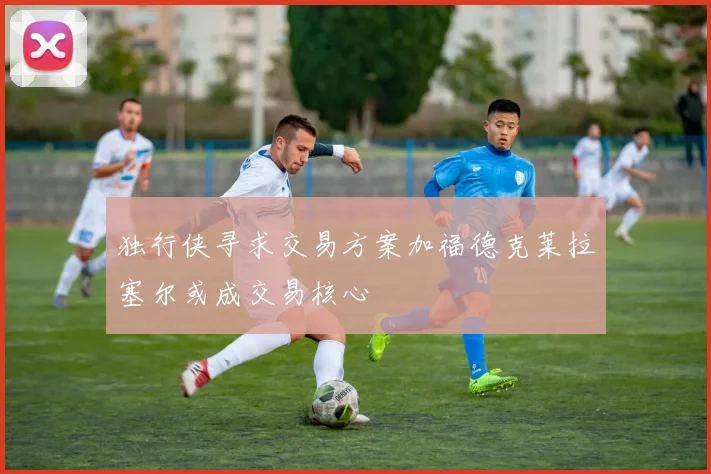 独行侠寻求交易方案加福德克莱拉塞尔或成交易核心