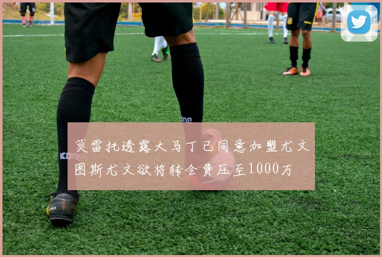 莫雷托透露大马丁已同意加盟尤文图斯尤文欲将转会费压至1000万