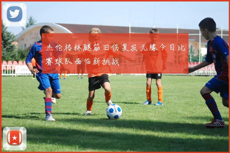 杰伦格林腿筋旧伤复发无缘今日比赛球队面临新挑战