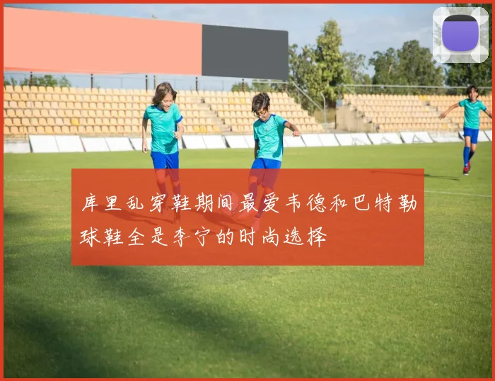 库里乱穿鞋期间最爱韦德和巴特勒球鞋全是李宁的时尚选择