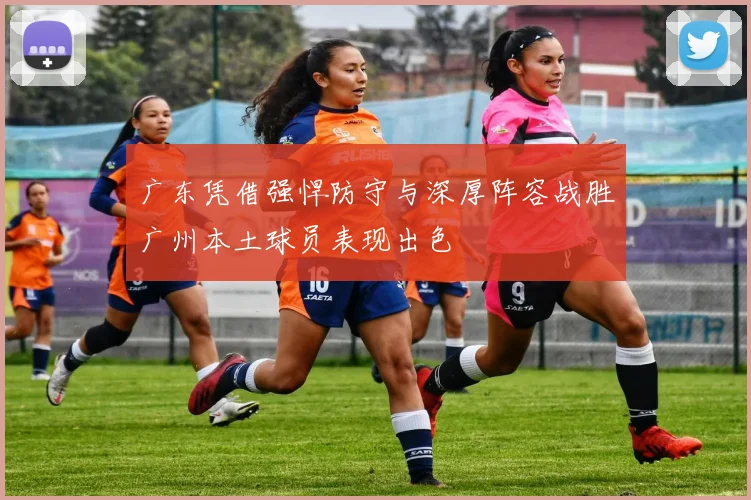 广东凭借强悍防守与深厚阵容战胜广州本土球员表现出色