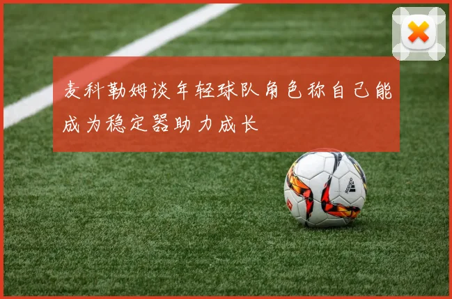 麦科勒姆谈年轻球队角色称自己能成为稳定器助力成长