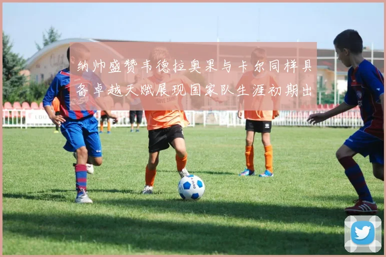 纳帅盛赞韦德拉奥果与卡尔同样具备卓越天赋展现国家队生涯初期出色表现