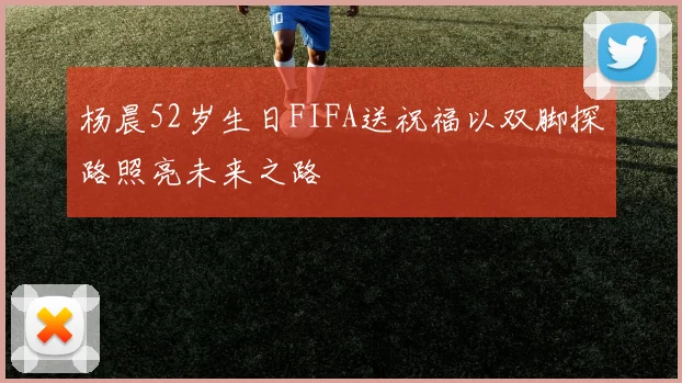 杨晨52岁生日FIFA送祝福以双脚探路照亮未来之路