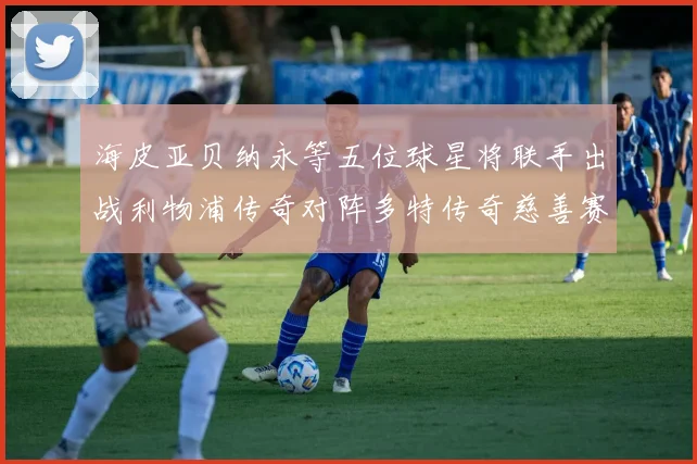 海皮亚贝纳永等五位球星将联手出战利物浦传奇对阵多特传奇慈善赛