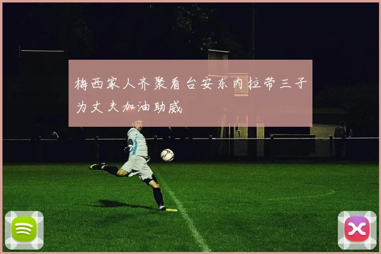 梅西家人齐聚看台安东内拉带三子为丈夫加油助威