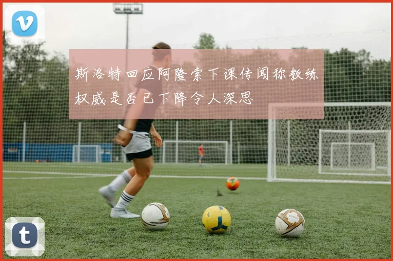 斯洛特回应阿隆索下课传闻称教练权威是否已下降令人深思