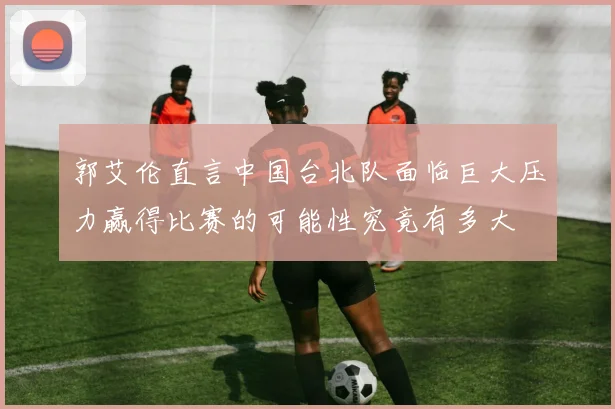 郭艾伦直言中国台北队面临巨大压力赢得比赛的可能性究竟有多大