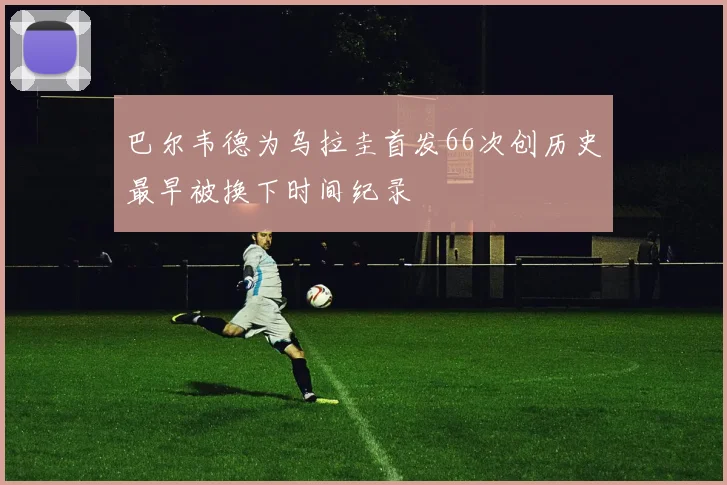 巴尔韦德为乌拉圭首发66次创历史最早被换下时间纪录