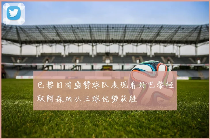 巴黎旧将盛赞球队表现看好巴黎轻取阿森纳以三球优势获胜