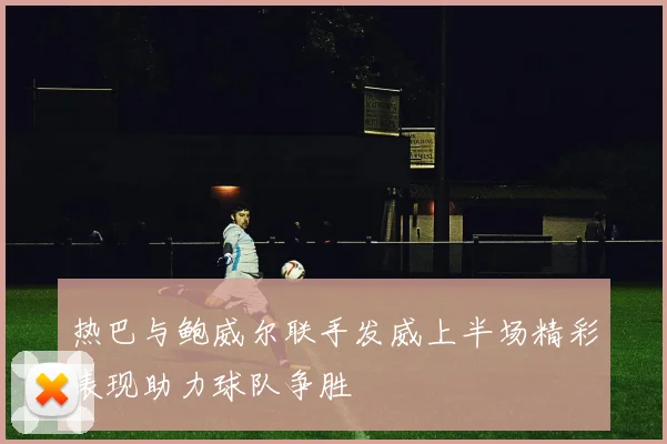 热巴与鲍威尔联手发威上半场精彩表现助力球队争胜