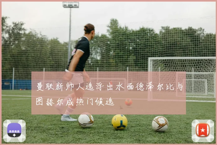 曼联新帅人选浮出水面德泽尔比与图赫尔成热门候选