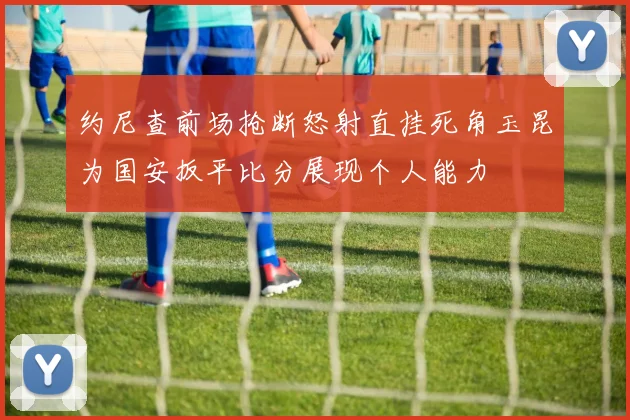 约尼查前场抢断怒射直挂死角玉昆为国安扳平比分展现个人能力