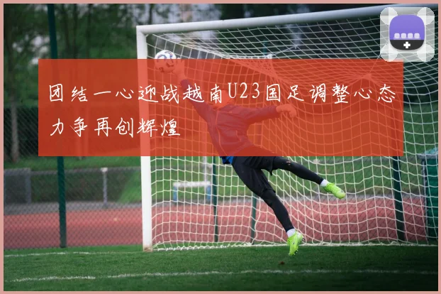 团结一心迎战越南U23国足调整心态力争再创辉煌